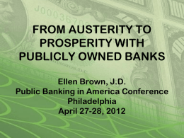 FROM AUSTERITY TO PROSPERITY WITH PUBLICLY OWNED BANKS Ellen Brown, J.D. Public Banking in America Conference Philadelphia April 27-28, 2012