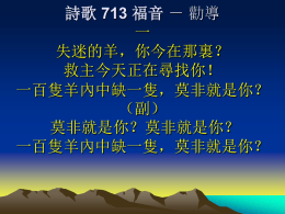 詩歌 713 福音 － 勸導 一 失迷的羊，你今在那裏？ 救主今天正在尋找你！ 一百隻羊內中缺一隻，莫非就是你？ （副） 莫非就是你？莫非就是你？ 一百隻羊內中缺一隻，莫非就是你？ 詩歌 713 福音 － 勸導 二 失落的人，你今在那裏？ 聖靈今天正在尋找你！ 十塊銀錢內中缺一塊，莫非就是你？ （副） 莫非就是你？莫非就是你？ 十塊銀錢內中缺一塊，莫非就是你？