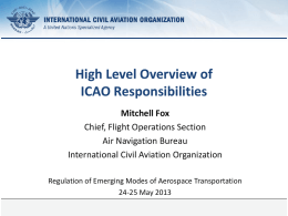 High Level Overview of ICAO Responsibilities Mitchell Fox Chief, Flight Operations Section Air Navigation Bureau International Civil Aviation Organization Regulation of Emerging Modes of Aerospace Transportation 24-25