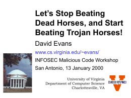 Let’s Stop Beating Dead Horses, and Start Beating Trojan Horses! David Evans www.cs.virginia.edu/~evans/ INFOSEC Malicious Code Workshop San Antonio, 13 January 2000 University of Virginia Department of Computer.