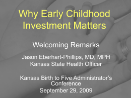 Why Early Childhood Investment Matters Welcoming Remarks Jason Eberhart-Phillips, MD, MPH Kansas State Health Officer Kansas Birth to Five Administrator’s Conference September 29, 2009