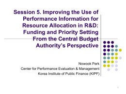 Session 5. Improving the Use of Performance Information for Resource Allocation in R&D: Funding and Priority Setting From the Central Budget Authority’s Perspective Nowook Park Center for.