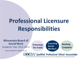 Professional Licensure Responsibilities Minnesota Board of Social Work Academic Year 2012-2013 www.socialwork.state.mn.us Agenda • • • • • •  Social work as a regulated profession Board’s mission of public protection Benefits of licensing Licensing requirements.