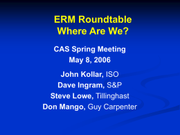 ERM Roundtable Where Are We? CAS Spring Meeting May 8, 2006 John Kollar, ISO Dave Ingram, S&P Steve Lowe, Tillinghast Don Mango, Guy Carpenter.