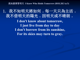 我知誰掌管明天 I Know Who Holds Tomorrow (HOL282 1a/3)  1. 我不知明天將如何﹐每一天只為主活﹐ 我不借明天的陽光﹐因明天或不晴朗﹐ I don't know about tomorrow, I just live from day to day I don't.