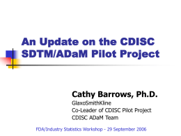 An Update on the CDISC SDTM/ADaM Pilot Project  Cathy Barrows, Ph.D. GlaxoSmithKline Co-Leader of CDISC Pilot Project CDISC ADaM Team FDA/Industry Statistics Workshop - 29 September.