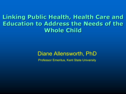 Linking Public Health, Health Care and Education to Address the Needs of the Whole Child  Diane Allensworth, PhD Professor Emeritus, Kent State University.