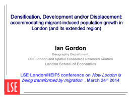 Densification, Development and/or Displacement:  accommodating migrant-induced population growth in London (and its extended region)  Ian Gordon Geography Department, LSE London and Spatial Economics Research Centres  London.
