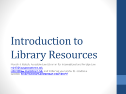 Introduction to Library Resources Marylin J. Raisch, Associate Law Librarian for International and Foreign Law mjr47@law.georgetown.edu intlref@law.georgetown.edu and featuring your portal to academic success: http://www.law.georgetown.edu/library/