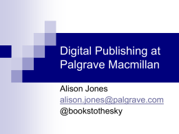 Digital Publishing at Palgrave Macmillan Alison Jones alison.jones@palgrave.com @bookstothesky PALGRAVE MACMILLAN  MRW  JOURNALS  MONOGRAPHS  MAINLY LIBRARY PURCHASE  MAINLY ONLINE  DIRECT SALE ONLY  LOW PIRACY THREAT  BUSINESS/ PROFESSIONAL  TRADE  TEXTBOOKS  MAINLY INDIVIDUAL PURCHASE  MAINLY PRINT DIRECT AND AGGREGATOR SALES  MAINLY 3RD PARTY.