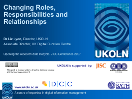 Changing Roles, Responsibilities and Relationships Dr Liz Lyon, Director, UKOLN Associate Director, UK Digital Curation Centre Opening the research data lifecycle, JISC Conference 2007  UKOLN is.