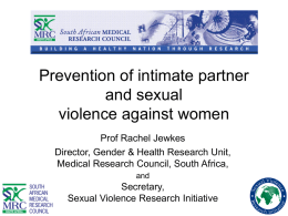 Prevention of intimate partner and sexual violence against women Prof Rachel Jewkes Director, Gender & Health Research Unit, Medical Research Council, South Africa, and  Secretary, Sexual Violence Research.