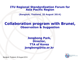 ITU Regional Standardization Forum for Asia Pacific Region (Bangkok, Thailand, 25 August 2014)  Collaboration program with Brunei, Observation & Suggestion  Jongbong Park, Director, TTA of Korea jongbong@tta.or.kr  Bangkok, Thailand,