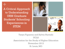 + A Critical Approach to Understanding URM Graduate Students’ Schooling Experiences in STEM Tanya Figueroa and Sylvia Hurtado UCLA Association for the Study of Higher Education November 2013 St.