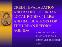 CREDIT EVALAUATION AND RATING OF URBAN LOCAL BODIES ( ULBs) AND IMPLICATIONS FOR THE URBAN REFORM AGENDA A PRESENTATION BY: SUJATHA SRIKUMAR SENIOR VICE PRESIDENT IL&FS.