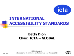 INTERNATIONAL ACCESSIBILITY STANDARDS Betty Dion Chair, ICTA – GLOBAL  Jan./05  ICTA Global © International Commission on Technology and Accessibility.