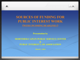 SOURCES OF FUNDING FOR PUBLIC INTEREST WORK (WITH UPCOMING DEADLINES ) Presentation by MORTIMER CAPLIN PUBLIC SERVICE CENTER & PUBLIC INTEREST LAW ASSOCIATION March 1, 2010