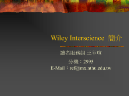 Wiley Interscience 簡介 讀者服務組 王蓉瑄 分機：2995 E-Mail：ref@mx.nthu.edu.tw Wiley Interscience 簡介(一)     John Wiley & Sons 出版公司於1997 年開 始於網路上發行 Wiley InterScience 其 中收錄了科學、技術、醫學以及其他相關 的專業資訊 內容包含340多種全文期刊，專業參考工具 書 (Major Reference Works) 、線上電子 書 (OnlineBooks)以及實驗室手冊 (Current.
