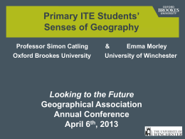 Primary ITE Students&rsquo; Senses of Geography Professor Simon Catling Oxford Brookes University  &  Emma Morley  University of Winchester  Looking to the Future Geographical Association Annual Conference April 6th, 2013