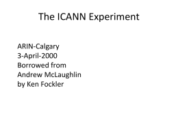 The ICANN Experiment ARIN-Calgary 3-April-2000 Borrowed from Andrew McLaughlin by Ken Fockler The Basic Bargain ICANN = Internationalization of Policy Functions for DNS and IP Addressing systems + Private Sector.