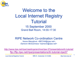 Welcome to the Local Internet Registry Tutorial 15 September 2000 Grand Ball Room, 14:00-17:30  RIPE Network Co-ordination Centre Vesna Manojlovic  , Eamonn McGuinness    http://www.ripe.net/ripe/meetings/archive/ripe-37/presentations/lir-tutorial/  ftp://ftp.ripe.net/ripe/presentations/lir-tutorial-ripe37 Local Internet Registries Tutorial  .  RIPE.