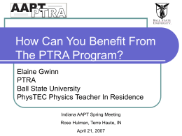 How Can You Benefit From The PTRA Program? Elaine Gwinn PTRA Ball State University PhysTEC Physics Teacher In Residence Indiana AAPT Spring Meeting Rose Hulman, Terre Haute,