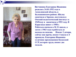 Вятчинина Екатерина Ивановна родилась 24.01.1932 года в Акмолинской области, в Балкашинском районе. Шклоу окончила в Зеренде, поступила в Омский педагогический институт в 1949году и закончила в.