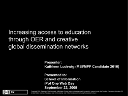 Increasing access to education through OER and creative global dissemination networks Presenter: Kathleen Ludewig (MSI/MPP Candidate 2010) Presented to: School of Information iPol One Web Day September 22,