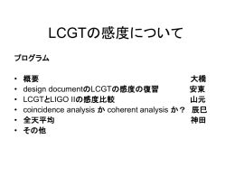 LCGTの感度について プログラム  • • • • • •  概要 design documentのLCGTの感度の復習 LCGTとLIGO IIの感度比較 coincidence analysis か coherent analysis か？ 全天平均 その他  大橋 安東 山元 辰巳 神田 LCGTとLIGOIIの感度比較について  advanced LIGO single IFO 200Mpc two IFO 300Mpc (200*sqrt2) three IFO 350Mpc (200*sqrt3) LCGT single IFO 135Mpc (240/sqrt5*10/8) two IFO 190Mpc (135*sqrt2)  *detuned LCGT（参考値） 174Mpc 246Mpc  ガウシアン雑音、全天平均、coherent.