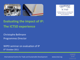 Evaluating the impact of IP: The ICTSD experience Christophe Bellmann Programmes Director  WIPO seminar on evaluation of IP 6th October 2011 International Centre for Trade and.