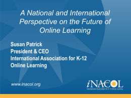 A National and International Perspective on the Future of Online Learning Susan Patrick President & CEO International Association for K-12 Online Learning www.inacol.org.
