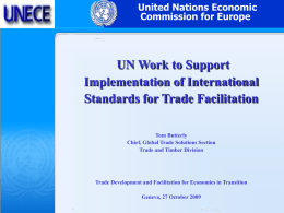 United Nations Economic Commission for Europe  UN Work to Support Implementation of International Standards for Trade Facilitation Tom Butterly Chief, Global Trade Solutions Section Trade and Timber.