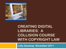 CREATING DIGITAL LIBRARIES: A COLLISION COURSE WITH COPYRIGHT LAW Lolly Gasaway November 2011 IMPORTANCE OF THE ISSUE   Libraries are eager to share their unique collections digitally 