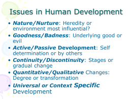 Issues in Human Development • Nature/Nurture: Heredity or environment most influential? • Goodness/Badness: Underlying good or evil • Active/Passive Development: Self determination or by others • Continuity/Discontinuity: