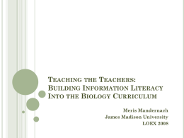 TEACHING THE TEACHERS: BUILDING INFORMATION LITERACY INTO THE BIOLOGY CURRICULUM Meris Mandernach James Madison University LOEX 2008