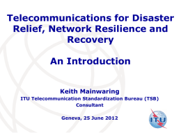 Telecommunications for Disaster Relief, Network Resilience and Recovery An Introduction Keith Mainwaring ITU Telecommunication Standardization Bureau (TSB) Consultant Geneva, 25 June 2012 International Telecommunication Union.
