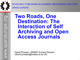 SCHOLARLY PUBLISHING & ACADEMIC RESOURCES COALITION  www.sparceurope.org  SPARC EUROPE  Two Roads, One Destination: The Interaction of Self Archiving and Open Access Journals David Prosser • SPARC Europe Director (david.prosser@bodley.ox.ac.uk)