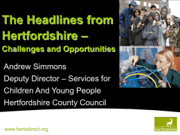 The Headlines from Hertfordshire – Challenges and Opportunities Andrew Simmons Deputy Director – Services for Children And Young People Hertfordshire County Council  www.hertsdirect.org.