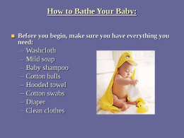 How to Bathe Your Baby:   Before you begin, make sure you have everything you need:  – – – – – – – –  Washcloth Mild soap Baby shampoo Cotton balls Hooded towel Cotton swabs Diaper Clean clothes.