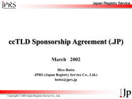 Japan Registry Service  ccTLD Sponsorship Agreement (.JP) March 2002 Hiro Hotta JPRS (Japan Registry Service Co., Ltd.) hotta@jprs.jp  Copyright © 2002 Japan Registry Service Co., Ltd.