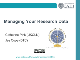 Managing Your Research Data Catherine Pink (UKOLN) Jez Cope (DTC)  www.bath.ac.uk/rdso/datamanagement.html After this workshop you will be able to: • Understand what are research.