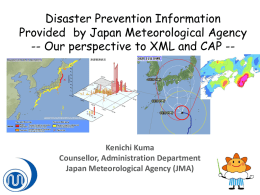 Disaster Prevention Information Provided by Japan Meteorological Agency -- Our perspective to XML and CAP --  Kenichi Kuma Counsellor, Administration Department Japan Meteorological Agency (JMA)