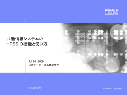 ビジネス・ユニットの名前  共通情報システムの HPSS の機能と使い方  Jul 16 2009 日本アイ･ビー･エム株式会社  2015/11/68/3/05  この文書のデータの利用または公開には、 最終ページに記載されている制限事項が適用されます。 © 2009 IBM Corporation ビジネス・ユニットの名前  階層型ストレージシステムHPSS のご紹介 データを、利用頻度別に、階層を分けて管理      より上位層は、より高速な媒体（ディスクなど）で実装し、 利用頻度の高いデータを格納    より下位層は、より低速な媒体（テープなど）で実装し、 利用頻度の低いデータを格納    階層間のデータの移動は自動的    データの格納場所を意識せずにアクセス可能   常に最上位層のみをアクセスすればよく、いつもそこに データがあるかのように見えます。  Local File System  High Speed Shared Disk  マシンを台数を増やすと、スケーラブルに性能が向上      いくらでも大規模化が可能    いくらでも高速化が可能    下位層の媒体ではデータを二重に書くなどの設定が 可能、即ち、二重バックアップとしても利用可能    テープに保存すると省電力    GPFSと協調・連携  High Capacity Shared Disk  Primary Tape Library  Remote Tape Library  (年内リリース予定、別ライセンス)  容量 © 2009 IBM Corporation この文書のデータの利用または公開には、最終ページに記載されている制限事項が適用されます。