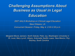 Challenging Assumptions About Business as Usual in Legal Education 2007 AALS Workshop on Clinical Legal Education New Orleans, LA Concurrent Session: Friday, May 4, 2:00-3:30