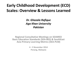 Early Childhood Development (ECD) Scales: Overview & Lessons Learned Dr. Ghazala Rafique Aga Khan University Pakistan Regional Consultative Meetings on SEAMEO Basic Education Standards (SEA-BES) &