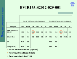 Germplasm Enhancement of Maize  BVIR155:S2012-029-001  Exp. 07138 Tester: LH287 (8 Locs)  Pedigree  Exp. 05131 Tester: LH185 (6 Locs)  Yield  Moist  Y/M  TWT  SL  RL  Yield  Moist  Y/M  SL  RL  BVIR155:S2012029-001  189.8  19.4  9.8  55.6  2.2  1.0  173.6  18.5  9.4  13.6  0.3  Check Mean  182.0  19.8  9.2  56.9  3.3  1.7  177.9  19.8  9.0  13.9  1.6  CV  11.2  8.2  14.6  5.2  LSD (p=0.05)  18.7  1.6  22.7  1.2  13.9% Protein Content (2 years) New.