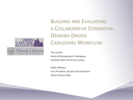 BUILDING AND EVALUATING A COLLABORATIVE CONSORTIAL DEMAND-DRIVEN CATALOGING WORKFLOW Tom Larsen Head of Monographic Cataloging Portland State University Library Sadie Williams Vice President, Business Development Ebook Library (EBL)