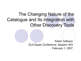 The Changing Nature of the Catalogue and Its Integration with Other Discovery Tools  Karen Calhoun OLA Super Conference, Session 403 February 1, 2007