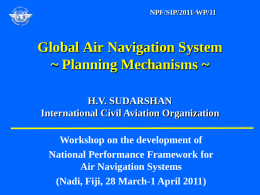 NPF/SIP/2011-WP/11  Global Air Navigation System ~ Planning Mechanisms ~ H.V. SUDARSHAN International Civil Aviation Organization Workshop on the development of National Performance Framework for Air Navigation Systems (Nadi,