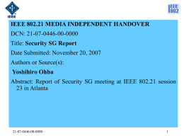 IEEE 802.21 MEDIA INDEPENDENT HANDOVER DCN: 21-07-0446-00-0000 Title: Security SG Report Date Submitted: November 20, 2007 Authors or Source(s): Yoshihiro Ohba Abstract: Report of Security SG.